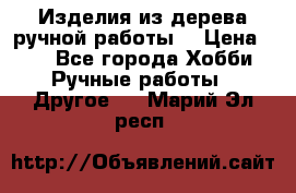 Изделия из дерева ручной работы  › Цена ­ 1 - Все города Хобби. Ручные работы » Другое   . Марий Эл респ.